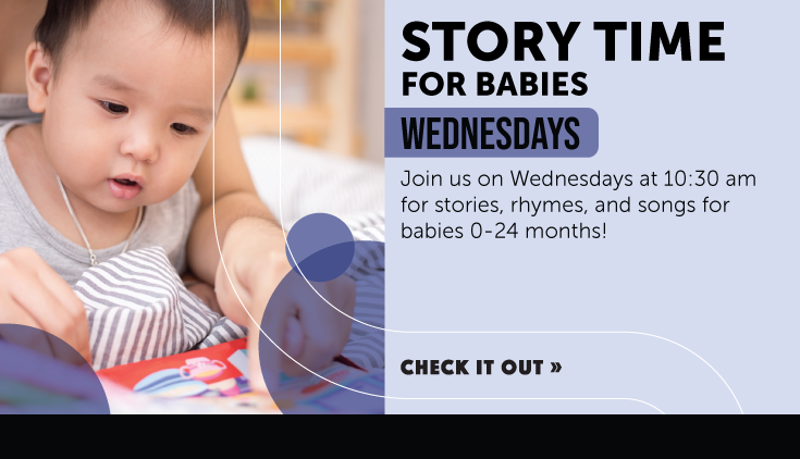 Join us on Wednesdays at 10:30 am for stories, rhymes, and songs for babies 0-24 months! Click to learn more.