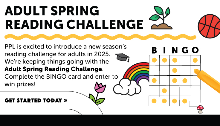PPL is excited to introduce a new season’s reading challenge for adults in 2025. We're keeping things going with the Adult Spring Reading Challenge. Complete the BINGO card and enter to win prizes!